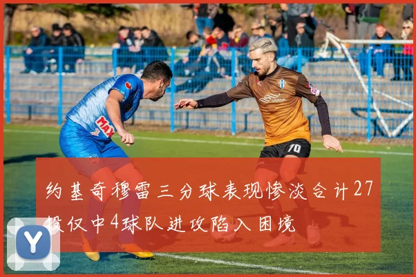 约基奇穆雷三分球表现惨淡合计27投仅中4球队进攻陷入困境