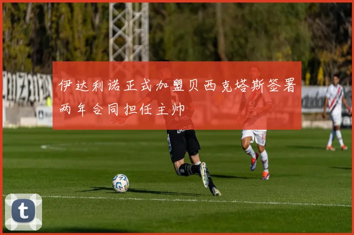 伊达利诺正式加盟贝西克塔斯签署两年合同担任主帅