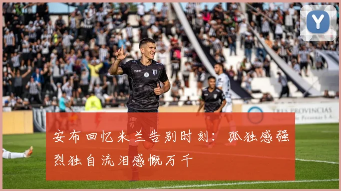 安布回忆米兰告别时刻：孤独感强烈独自流泪感慨万千