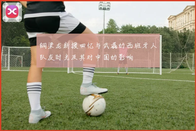 铜梁龙新援回忆与武磊的西班牙人队友时光及其对中国的影响