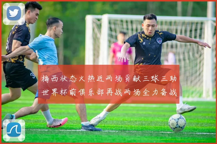 梅西状态火热近两场贡献三球三助世界杯前俱乐部再战两场全力备战大赛