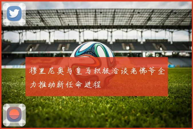 穆里尼奥与皇马积极洽谈老佛爷全力推动新任命进程