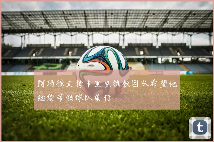 阿玛德支持卡里克执教团队希望他继续带领球队前行