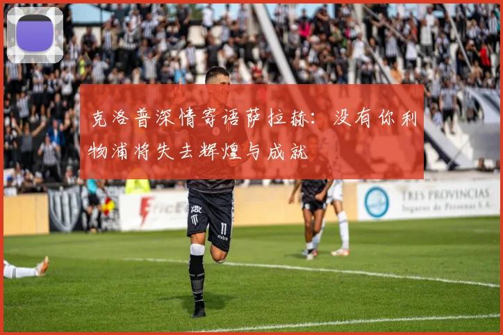 克洛普深情寄语萨拉赫：没有你利物浦将失去辉煌与成就
