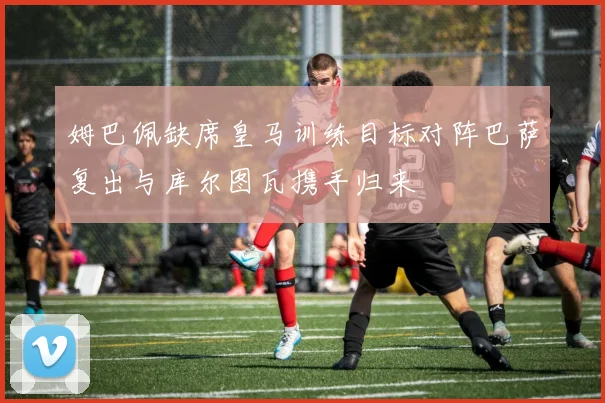 姆巴佩缺席皇马训练目标对阵巴萨复出与库尔图瓦携手归来