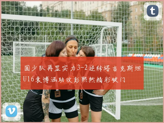 国少队再显实力3-2逆转塔吉克斯坦U16袁博涵助攻彭熙然精彩破门